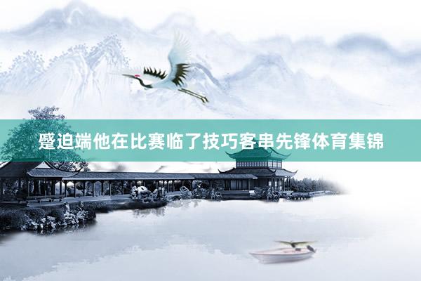 蹙迫端他在比赛临了技巧客串先锋体育集锦