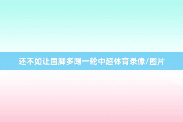 还不如让国脚多踢一轮中超体育录像/图片