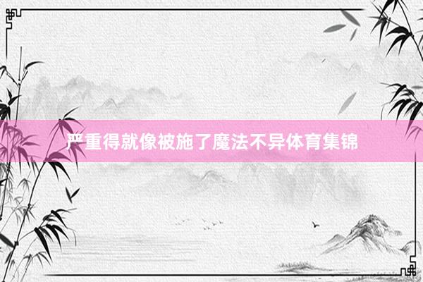 严重得就像被施了魔法不异体育集锦