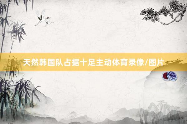天然韩国队占据十足主动体育录像/图片