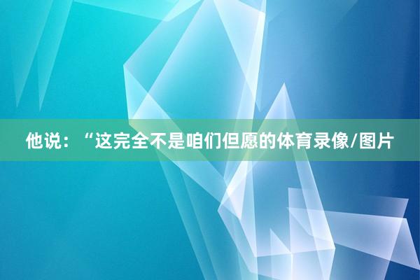 他说：“这完全不是咱们但愿的体育录像/图片