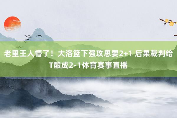 老里王人懵了！大洛篮下强攻思要2+1 后果裁判给T酿成2-1体育赛事直播