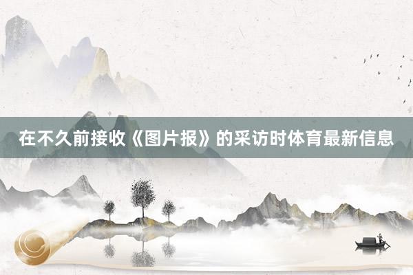 在不久前接收《图片报》的采访时体育最新信息