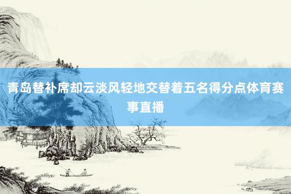 青岛替补席却云淡风轻地交替着五名得分点体育赛事直播