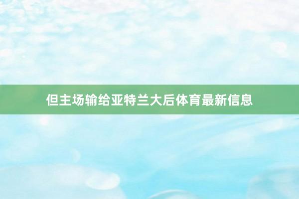 但主场输给亚特兰大后体育最新信息