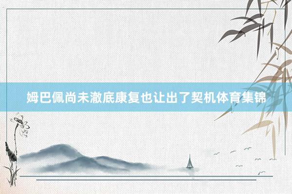 姆巴佩尚未澈底康复也让出了契机体育集锦