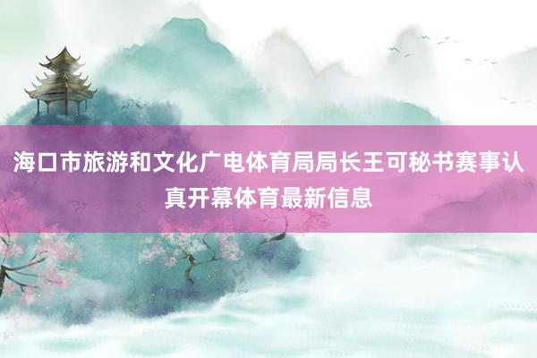 海口市旅游和文化广电体育局局长王可秘书赛事认真开幕体育最新信息