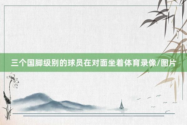 三个国脚级别的球员在对面坐着体育录像/图片