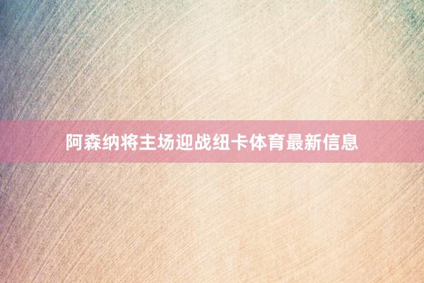 阿森纳将主场迎战纽卡体育最新信息