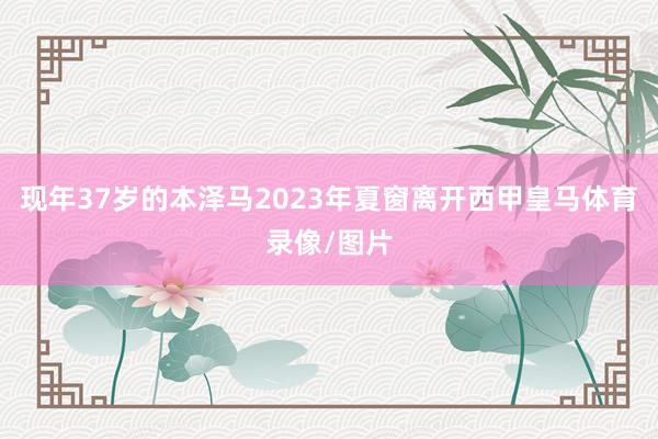 现年37岁的本泽马2023年夏窗离开西甲皇马体育录像/图片