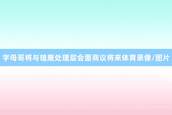 字母哥将与雄鹿处理层会面商议将来体育录像/图片