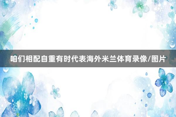 咱们相配自重有时代表海外米兰体育录像/图片