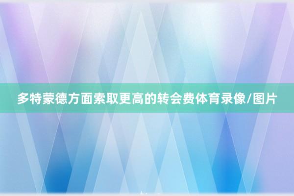 多特蒙德方面索取更高的转会费体育录像/图片