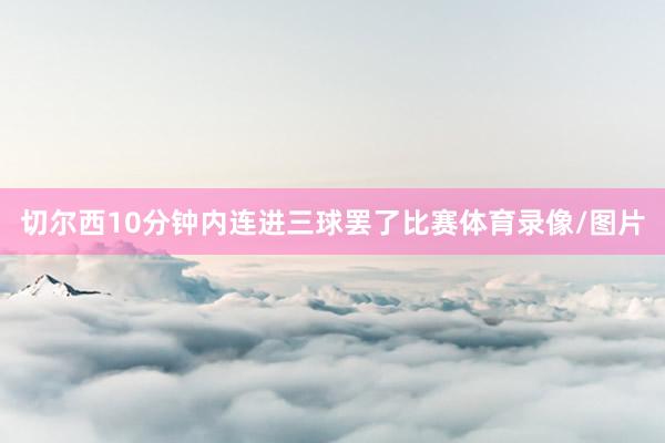 切尔西10分钟内连进三球罢了比赛体育录像/图片