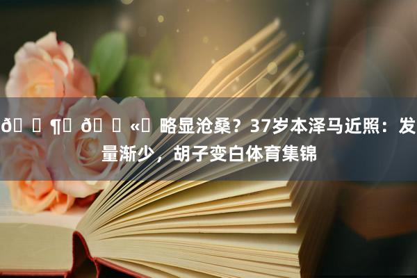 😶‍🌫️略显沧桑？37岁本泽马近照：发量渐少，胡子变白体育集锦