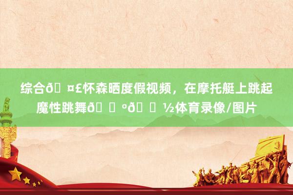 综合🤣怀森晒度假视频，在摩托艇上跳起魔性跳舞🕺🏽体育录像/图片