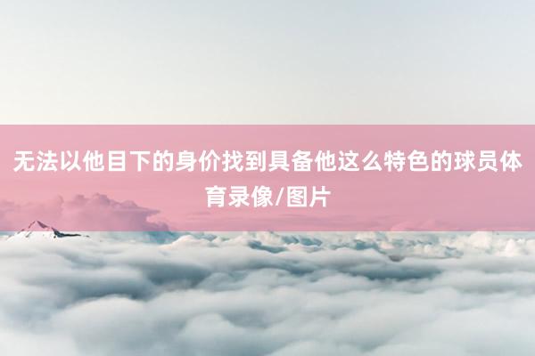 无法以他目下的身价找到具备他这么特色的球员体育录像/图片