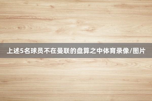 上述5名球员不在曼联的盘算之中体育录像/图片