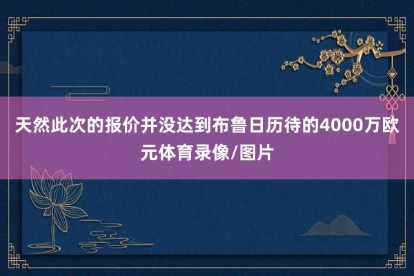 天然此次的报价并没达到布鲁日历待的4000万欧元体育录像/图片