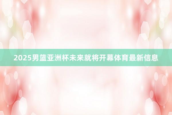 2025男篮亚洲杯未来就将开幕体育最新信息
