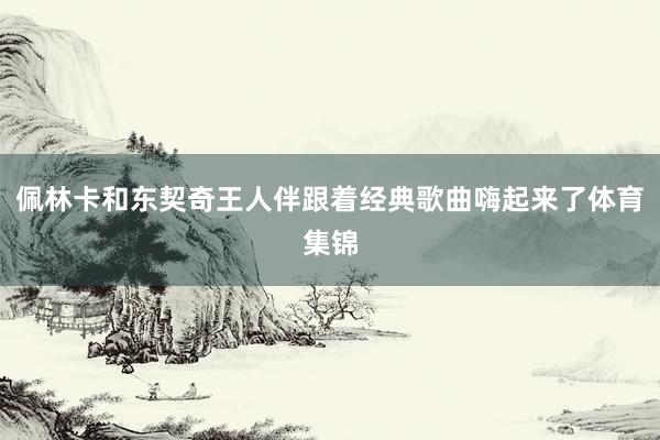 佩林卡和东契奇王人伴跟着经典歌曲嗨起来了体育集锦