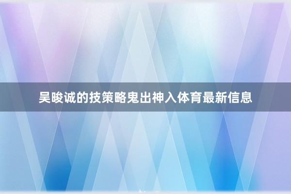 吴晙诚的技策略鬼出神入体育最新信息