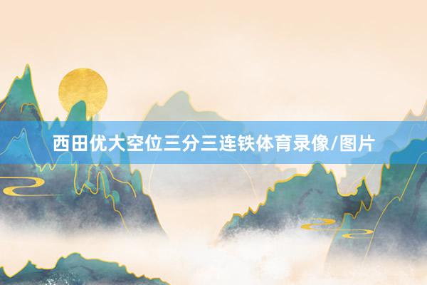 西田优大空位三分三连铁体育录像/图片