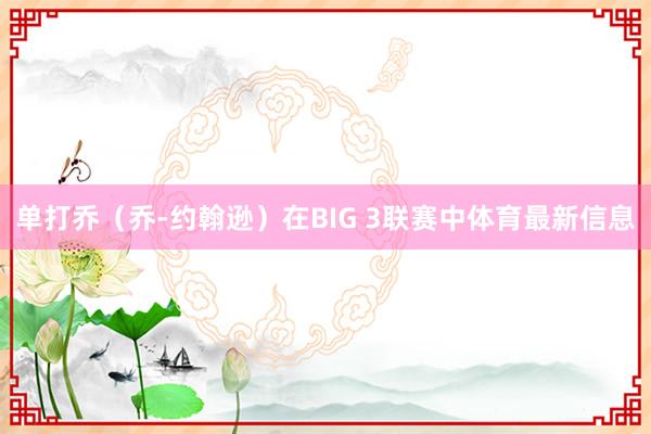 单打乔（乔-约翰逊）在BIG 3联赛中体育最新信息