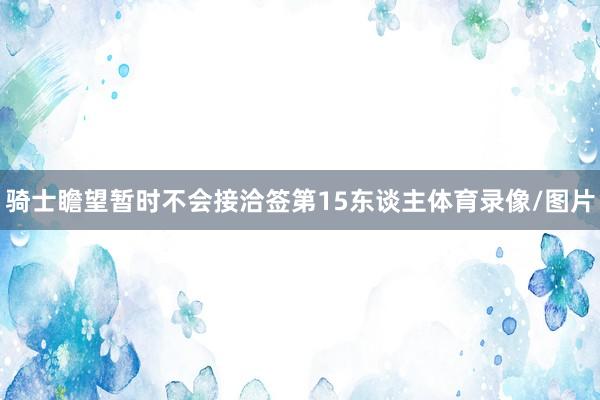 骑士瞻望暂时不会接洽签第15东谈主体育录像/图片