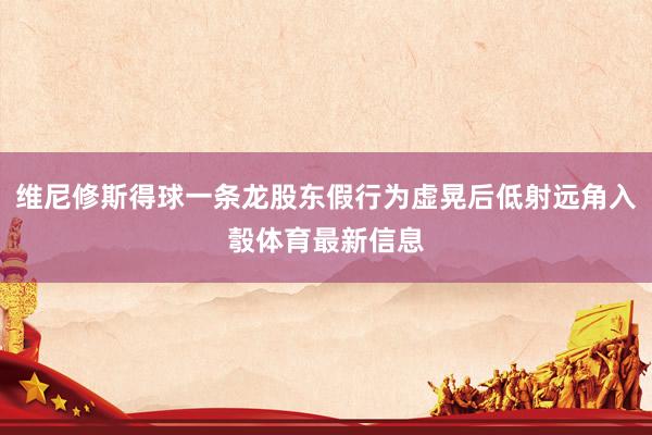 维尼修斯得球一条龙股东假行为虚晃后低射远角入彀体育最新信息
