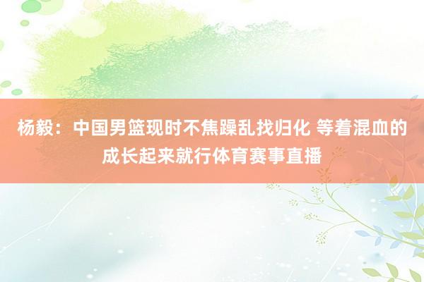 杨毅：中国男篮现时不焦躁乱找归化 等着混血的成长起来就行体育赛事直播