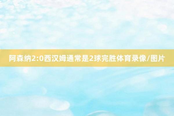 阿森纳2:0西汉姆通常是2球完胜体育录像/图片