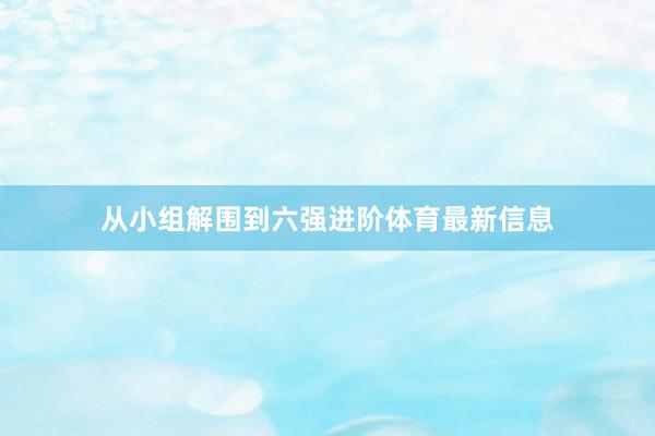 从小组解围到六强进阶体育最新信息