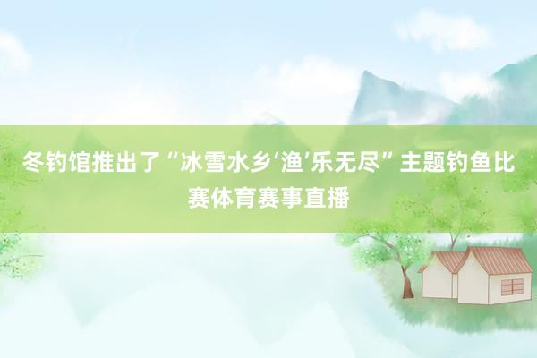 冬钓馆推出了“冰雪水乡‘渔’乐无尽”主题钓鱼比赛体育赛事直播