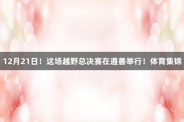 12月21日！这场越野总决赛在遵善举行！体育集锦
