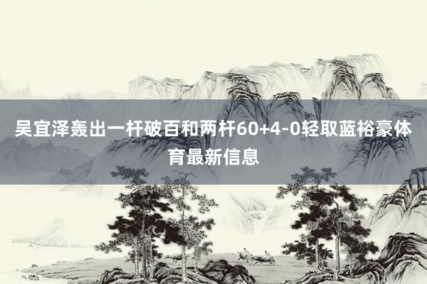 吴宜泽轰出一杆破百和两杆60+4-0轻取蓝裕豪体育最新信息