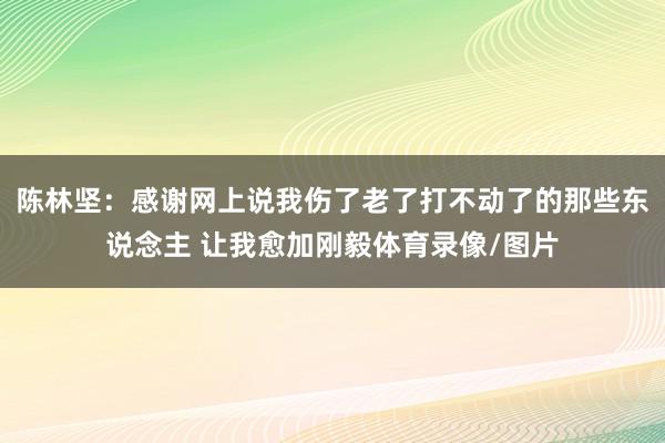 陈林坚：感谢网上说我伤了老了打不动了的那些东说念主 让我愈加刚毅体育录像/图片