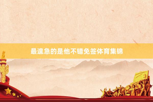 最遑急的是他不错免签体育集锦