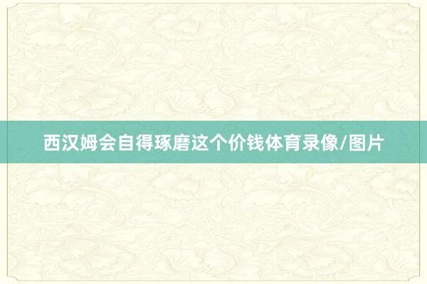 西汉姆会自得琢磨这个价钱体育录像/图片