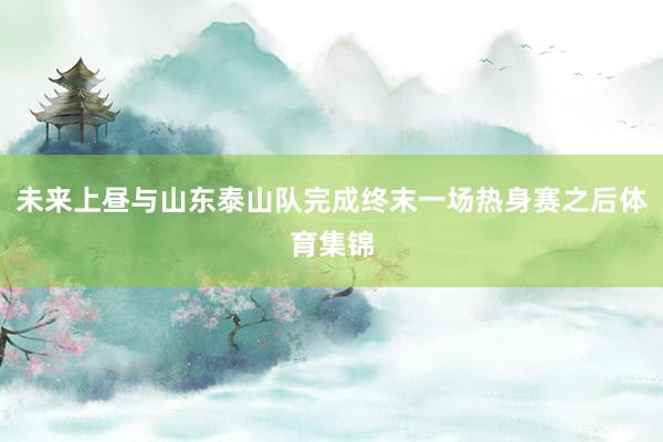 未来上昼与山东泰山队完成终末一场热身赛之后体育集锦