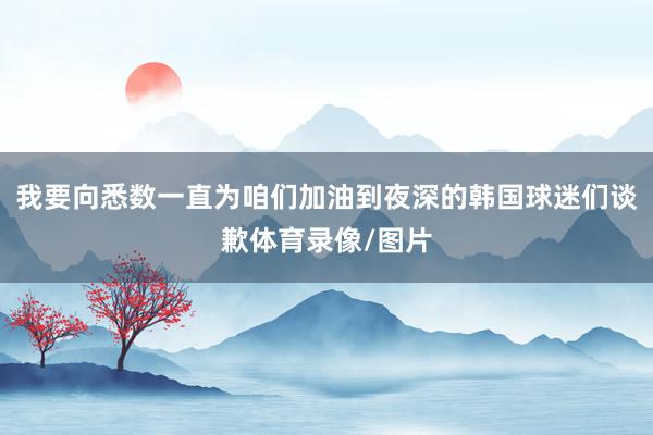 我要向悉数一直为咱们加油到夜深的韩国球迷们谈歉体育录像/图片