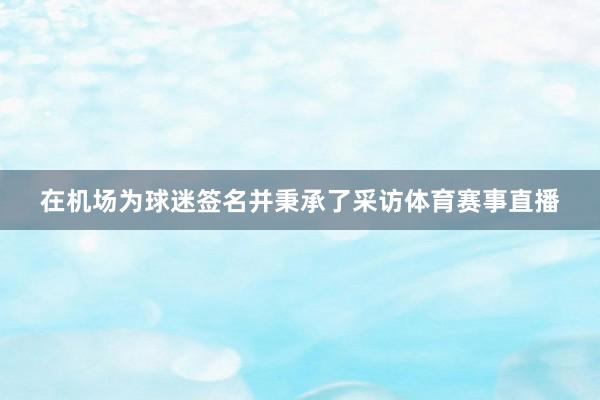 在机场为球迷签名并秉承了采访体育赛事直播