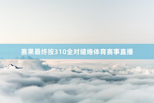 赛果最终按310全对缱绻体育赛事直播