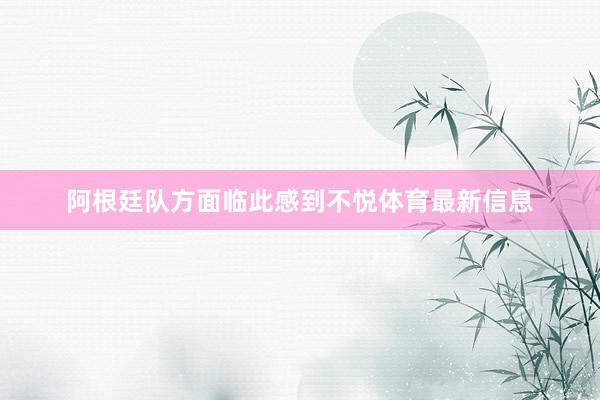 阿根廷队方面临此感到不悦体育最新信息