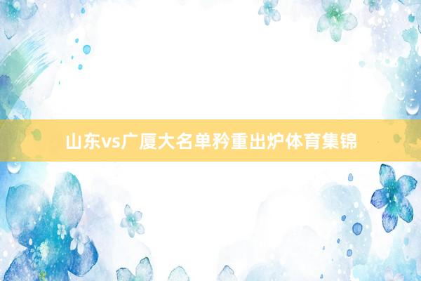山东vs广厦大名单矜重出炉体育集锦