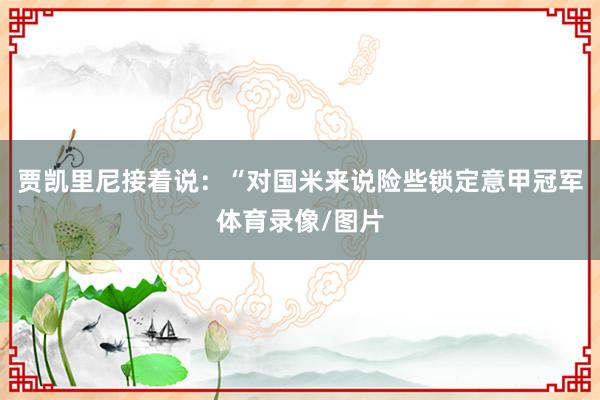贾凯里尼接着说：“对国米来说险些锁定意甲冠军体育录像/图片