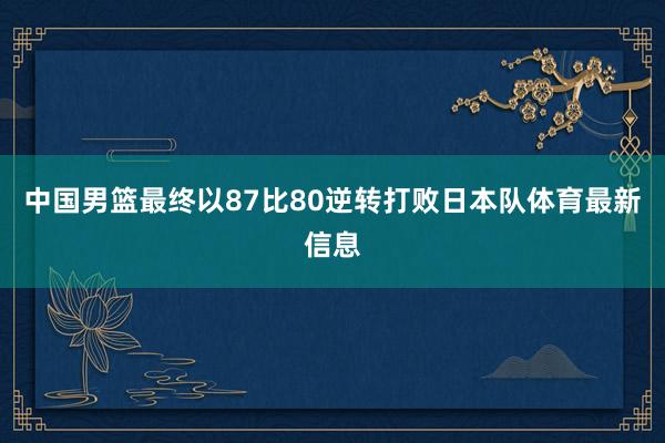 中国男篮最终以87比80逆转打败日本队体育最新信息