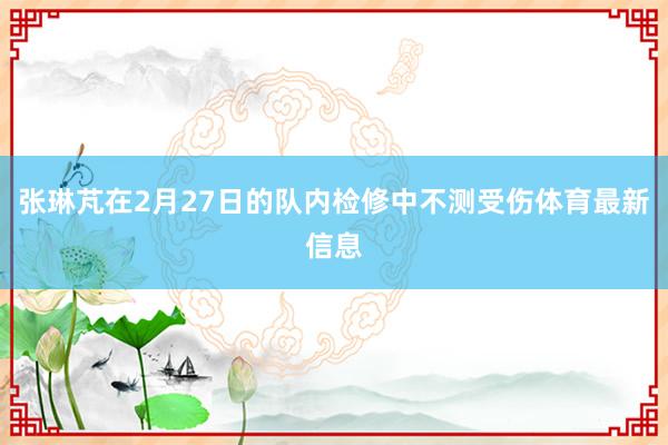 张琳芃在2月27日的队内检修中不测受伤体育最新信息