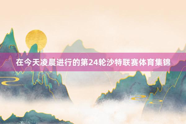 在今天凌晨进行的第24轮沙特联赛体育集锦