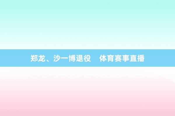 郑龙、沙一博退役    体育赛事直播
